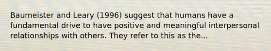 Baumeister and Leary (1996) suggest that humans have a fundamental drive to have positive and meaningful interpersonal relationships with others. They refer to this as the...