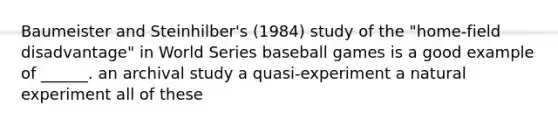 Baumeister and Steinhilber's (1984) study of the "home-field disadvantage" in World Series baseball games is a good example of ______. an archival study a quasi-experiment a natural experiment all of these