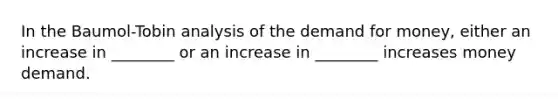 In the Baumol-Tobin analysis of the demand for money, either an increase in ________ or an increase in ________ increases money demand.