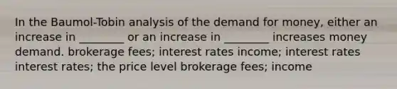 In the Baumol-Tobin analysis of the demand for money, either an increase in ________ or an increase in ________ increases money demand. brokerage fees; interest rates income; interest rates interest rates; the price level brokerage fees; income