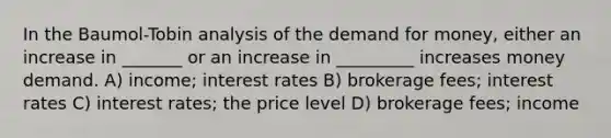 In the Baumol-Tobin analysis of <a href='https://www.questionai.com/knowledge/klIDlybqd8-the-demand-for-money' class='anchor-knowledge'>the demand for money</a>, either an increase in _______ or an increase in _________ increases money demand. A) income; interest rates B) brokerage fees; interest rates C) interest rates; the price level D) brokerage fees; income