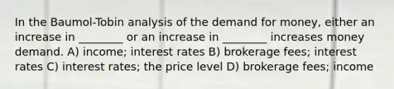 In the Baumol-Tobin analysis of <a href='https://www.questionai.com/knowledge/klIDlybqd8-the-demand-for-money' class='anchor-knowledge'>the demand for money</a>, either an increase in ________ or an increase in ________ increases money demand. A) income; interest rates B) brokerage fees; interest rates C) interest rates; the price level D) brokerage fees; income