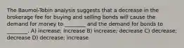 The Baumol-Tobin analysis suggests that a decrease in the brokerage fee for buying and selling bonds will cause the demand for money to ________ and the demand for bonds to ________. A) increase; increase B) increase; decrease C) decrease; decrease D) decrease; increase