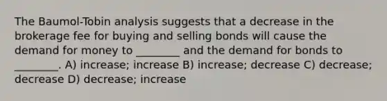 The Baumol-Tobin analysis suggests that a decrease in the brokerage fee for buying and selling bonds will cause <a href='https://www.questionai.com/knowledge/klIDlybqd8-the-demand-for-money' class='anchor-knowledge'>the demand for money</a> to ________ and the demand for bonds to ________. A) increase; increase B) increase; decrease C) decrease; decrease D) decrease; increase