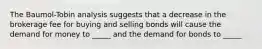 The Baumol-Tobin analysis suggests that a decrease in the brokerage fee for buying and selling bonds will cause the demand for money to _____ and the demand for bonds to _____