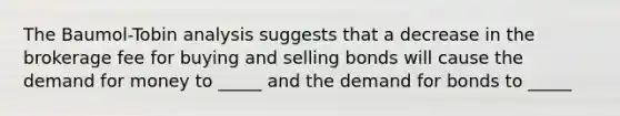 The Baumol-Tobin analysis suggests that a decrease in the brokerage fee for buying and selling bonds will cause <a href='https://www.questionai.com/knowledge/klIDlybqd8-the-demand-for-money' class='anchor-knowledge'>the demand for money</a> to _____ and the demand for bonds to _____