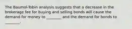 The Baumol-Tobin analysis suggests that a decrease in the brokerage fee for buying and selling bonds will cause the demand for money to ________ and the demand for bonds to ________.