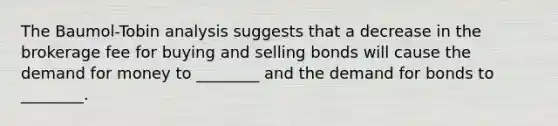 The Baumol-Tobin analysis suggests that a decrease in the brokerage fee for buying and selling bonds will cause <a href='https://www.questionai.com/knowledge/klIDlybqd8-the-demand-for-money' class='anchor-knowledge'>the demand for money</a> to ________ and the demand for bonds to ________.