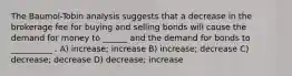 The Baumol-Tobin analysis suggests that a decrease in the brokerage fee for buying and selling bonds will cause the demand for money to ______ and the demand for bonds to __________ . A) increase; increase B) increase; decrease C) decrease; decrease D) decrease; increase