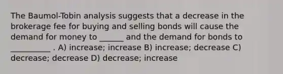 The Baumol-Tobin analysis suggests that a decrease in the brokerage fee for buying and selling bonds will cause <a href='https://www.questionai.com/knowledge/klIDlybqd8-the-demand-for-money' class='anchor-knowledge'>the demand for money</a> to ______ and the demand for bonds to __________ . A) increase; increase B) increase; decrease C) decrease; decrease D) decrease; increase