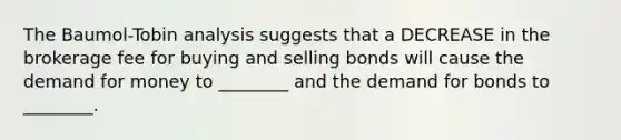 The Baumol-Tobin analysis suggests that a DECREASE in the brokerage fee for buying and selling bonds will cause the demand for money to ________ and the demand for bonds to ________.