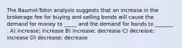 The Baumol-Tobin analysis suggests that an increase in the brokerage fee for buying and selling bonds will cause the demand for money to _____ and the demand for bonds to _______ . A) increase; increase B) increase; decrease C) decrease; increase D) decrease; decrease