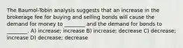 The Baumol-Tobin analysis suggests that an increase in the brokerage fee for buying and selling bonds will cause the demand for money to ________ and the demand for bonds to ________. A) increase; increase B) increase; decrease C) decrease; increase D) decrease; decrease