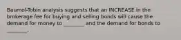 Baumol-Tobin analysis suggests that an INCREASE in the brokerage fee for buying and selling bonds will cause the demand for money to ________ and the demand for bonds to ________.