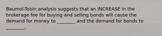 Baumol-Tobin analysis suggests that an INCREASE in the brokerage fee for buying and selling bonds will cause the demand for money to ________ and the demand for bonds to ________.