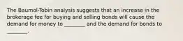 The Baumol-Tobin analysis suggests that an increase in the brokerage fee for buying and selling bonds will cause the demand for money to ________ and the demand for bonds to ________.