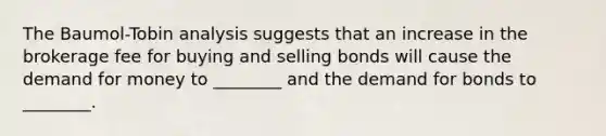 The Baumol-Tobin analysis suggests that an increase in the brokerage fee for buying and selling bonds will cause the demand for money to ________ and the demand for bonds to ________.