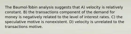 The Baumol-Tobin analysis suggests that A) velocity is relatively constant. B) the transactions component of the demand for money is negatively related to the level of interest rates. C) the speculative motive is nonexistent. D) velocity is unrelated to the transactions motive.