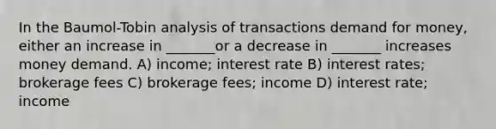 In the Baumol-Tobin analysis of transactions demand for money, either an increase in _______or a decrease in _______ increases money demand. A) income; interest rate B) interest rates; brokerage fees C) brokerage fees; income D) interest rate; income