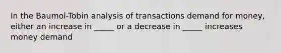 In the Baumol-Tobin analysis of transactions demand for money, either an increase in _____ or a decrease in _____ increases money demand