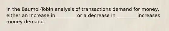 In the Baumol-Tobin analysis of transactions demand for money, either an increase in ________ or a decrease in ________ increases money demand.