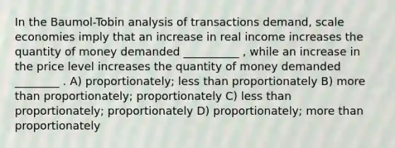 In the Baumol-Tobin analysis of transactions demand, scale economies imply that an increase in real income increases the quantity of money demanded __________ , while an increase in the price level increases the quantity of money demanded ________ . A) proportionately; less than proportionately B) more than proportionately; proportionately C) less than proportionately; proportionately D) proportionately; more than proportionately