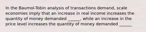 In the Baumol-Tobin analysis of transactions demand, scale economies imply that an increase in real income increases the quantity of money demanded ______, while an increase in the price level increases the quantity of money demanded ______