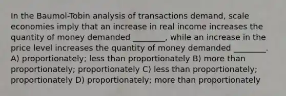 In the Baumol-Tobin analysis of transactions demand, scale economies imply that an increase in real income increases the quantity of money demanded ________, while an increase in the price level increases the quantity of money demanded ________. A) proportionately; <a href='https://www.questionai.com/knowledge/k7BtlYpAMX-less-than' class='anchor-knowledge'>less than</a> proportionately B) <a href='https://www.questionai.com/knowledge/keWHlEPx42-more-than' class='anchor-knowledge'>more than</a> proportionately; proportionately C) less than proportionately; proportionately D) proportionately; more than proportionately