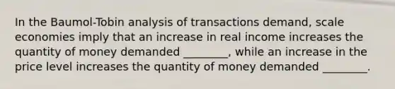 In the Baumol-Tobin analysis of transactions demand, scale economies imply that an increase in real income increases the quantity of money demanded ________, while an increase in the price level increases the quantity of money demanded ________.