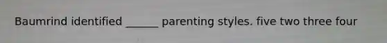 Baumrind identified ______ parenting styles. five two three four