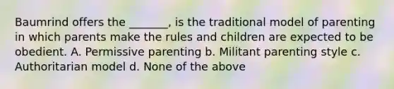 Baumrind offers the _______, is the traditional model of parenting in which parents make the rules and children are expected to be obedient. A. Permissive parenting b. Militant parenting style c. Authoritarian model d. None of the above