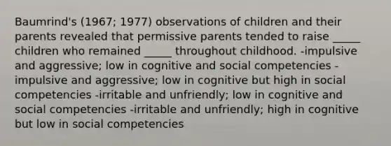 Baumrind's (1967; 1977) observations of children and their parents revealed that permissive parents tended to raise _____ children who remained _____ throughout childhood. -impulsive and aggressive; low in cognitive and social competencies -impulsive and aggressive; low in cognitive but high in social competencies -irritable and unfriendly; low in cognitive and social competencies -irritable and unfriendly; high in cognitive but low in social competencies