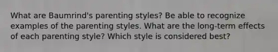 What are Baumrind's parenting styles? Be able to recognize examples of the parenting styles. What are the long-term effects of each parenting style? Which style is considered best?