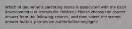 Which of Baumrind's parenting styles is associated with the BEST developmental outcomes for children? Please choose the correct answer from the following choices, and then select the submit answer button. permissive authoritative negligent