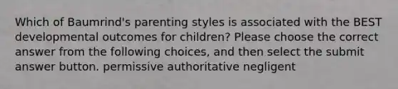 Which of Baumrind's parenting styles is associated with the BEST developmental outcomes for children? Please choose the correct answer from the following choices, and then select the submit answer button. permissive authoritative negligent