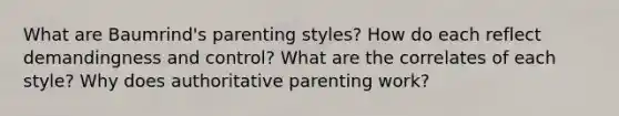 What are Baumrind's parenting styles? How do each reflect demandingness and control? What are the correlates of each style? Why does authoritative parenting work?