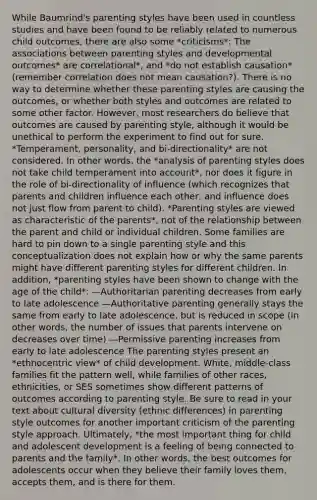 While Baumrind's parenting styles have been used in countless studies and have been found to be reliably related to numerous child outcomes, there are also some *criticisms*: The associations between parenting styles and developmental outcomes* are correlational*, and *do not establish causation* (remember correlation does not mean causation?). There is no way to determine whether these parenting styles are causing the outcomes, or whether both styles and outcomes are related to some other factor. However, most researchers do believe that outcomes are caused by parenting style, although it would be unethical to perform the experiment to find out for sure. *Temperament, personality, and bi-directionality* are not considered. In other words, the *analysis of parenting styles does not take child temperament into account*, nor does it figure in the role of bi-directionality of influence (which recognizes that parents and children influence each other, and influence does not just flow from parent to child). *Parenting styles are viewed as characteristic of the parents*, not of the relationship between the parent and child or individual children. Some families are hard to pin down to a single parenting style and this conceptualization does not explain how or why the same parents might have different parenting styles for different children. In addition, *parenting styles have been shown to change with the age of the child*: —Authoritarian parenting decreases from early to late adolescence —Authoritative parenting generally stays the same from early to late adolescence, but is reduced in scope (in other words, the number of issues that parents intervene on decreases over time) —Permissive parenting increases from early to late adolescence The parenting styles present an *ethnocentric view* of child development. White, middle-class families fit the pattern well, while families of other races, ethnicities, or SES sometimes show different patterns of outcomes according to parenting style. Be sure to read in your text about cultural diversity (ethnic differences) in parenting style outcomes for another important criticism of the parenting style approach. Ultimately, *the most important thing for child and adolescent development is a feeling of being connected to parents and the family*. In other words, the best outcomes for adolescents occur when they believe their family loves them, accepts them, and is there for them.