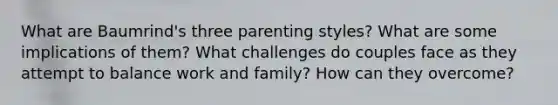 What are Baumrind's three parenting styles? What are some implications of them? What challenges do couples face as they attempt to balance work and family? How can they overcome?