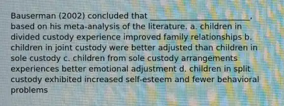 Bauserman (2002) concluded that _________________________, based on his meta-analysis of the literature. a. children in divided custody experience improved family relationships b. children in joint custody were better adjusted than children in sole custody c. children from sole custody arrangements experiences better emotional adjustment d. children in split custody exhibited increased self-esteem and fewer behavioral problems