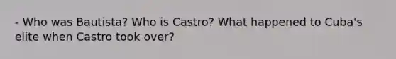 - Who was Bautista? Who is Castro? What happened to Cuba's elite when Castro took over?