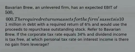 Bavarian Brew, an unlevered firm, has an expected EBIT of 500,000. The required return on assets for the firm's assets is 10%. The company has 250,000 shares outstanding. The company is considering raising1 million in debt with a required return of 6% and would use the proceeds to repurchase outstanding stock. Refer to Bavarian Brew. If the corporate tax rate equals 34% and dividend income is tax free, at which personal tax rate on interest income is there no gain from leverage?