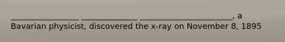 _________________ ______________ _______________________, a Bavarian physicist, discovered the x-ray on November 8, 1895