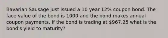 Bavarian Sausage just issued a 10 year 12% coupon bond. The face value of the bond is 1000 and the bond makes annual coupon payments. If the bond is trading at 967.25 what is the bond's yield to maturity?