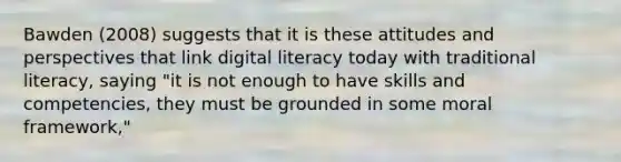 Bawden (2008) suggests that it is these attitudes and perspectives that link digital literacy today with traditional literacy, saying "it is not enough to have skills and competencies, they must be grounded in some moral framework,"