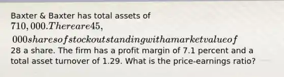 Baxter & Baxter has total assets of 710,000. There are 45,000 shares of stock outstanding with a market value of28 a share. The firm has a profit margin of 7.1 percent and a total asset turnover of 1.29. What is the price-earnings ratio?