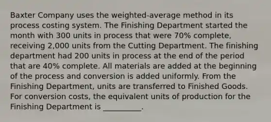 Baxter Company uses the weighted-average method in its process costing system. The Finishing Department started the month with 300 units in process that were 70% complete, receiving 2,000 units from the Cutting Department. The finishing department had 200 units in process at the end of the period that are 40% complete. All materials are added at the beginning of the process and conversion is added uniformly. From the Finishing Department, units are transferred to Finished Goods. For conversion costs, the equivalent units of production for the Finishing Department is __________.