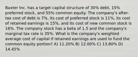 Baxter Inc. has a target capital structure of 30% debt, 15% preferred stock, and 55% common equity. The company's after-tax cost of debt is 7%, its cost of preferred stock is 11%, its cost of retained earnings is 15%, and its cost of new common stock is 16%. The company stock has a beta of 1.5 and the company's marginal tax rate is 35%. What is the company's weighted average cost of capital if retained earnings are used to fund the common equity portion? A) 11.20% B) 12.00% C) 13.80% D) 14.45%