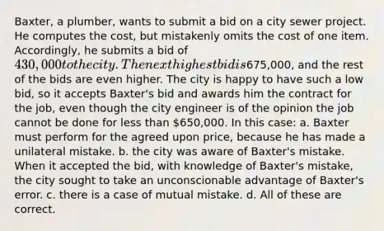 Baxter, a plumber, wants to submit a bid on a city sewer project. He computes the cost, but mistakenly omits the cost of one item. Accordingly, he submits a bid of 430,000 to the city. The next highest bid is675,000, and the rest of the bids are even higher. The city is happy to have such a low bid, so it accepts Baxter's bid and awards him the contract for the job, even though the city engineer is of the opinion the job cannot be done for less than 650,000. In this case: a. Baxter must perform for the agreed upon price, because he has made a unilateral mistake. b. the city was aware of Baxter's mistake. When it accepted the bid, with knowledge of Baxter's mistake, the city sought to take an unconscionable advantage of Baxter's error. c. there is a case of mutual mistake. d. All of these are correct.