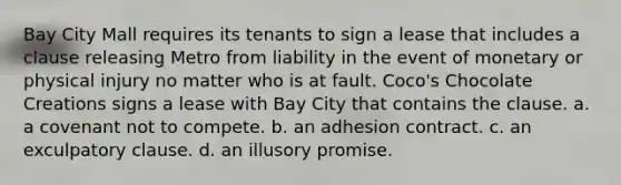 Bay City Mall requires its tenants to sign a lease that includes a clause releasing Metro from liability in the event of monetary or physical injury no matter who is at fault. Coco's Chocolate Creations signs a lease with Bay City that contains the clause. a. a covenant not to compete. b. an adhesion contract. c. an exculpatory clause. d. an illusory promise.