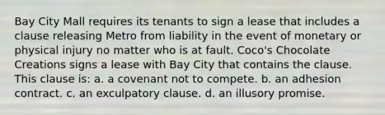 Bay City Mall requires its tenants to sign a lease that includes a clause releasing Metro from liability in the event of monetary or physical injury no matter who is at fault. Coco's Chocolate Creations signs a lease with Bay City that contains the clause. This clause is: a. a covenant not to compete. b. an adhesion contract. c. an exculpatory clause. d. an illusory promise.